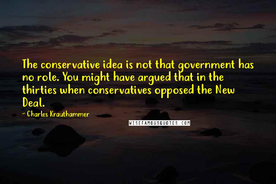 Charles Krauthammer Quotes: The conservative idea is not that government has no role. You might have argued that in the thirties when conservatives opposed the New Deal.