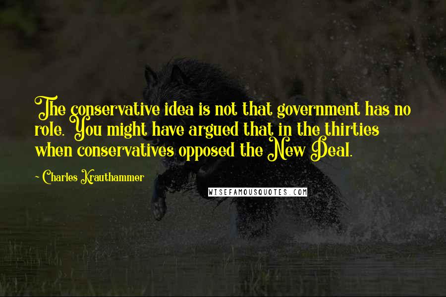 Charles Krauthammer Quotes: The conservative idea is not that government has no role. You might have argued that in the thirties when conservatives opposed the New Deal.