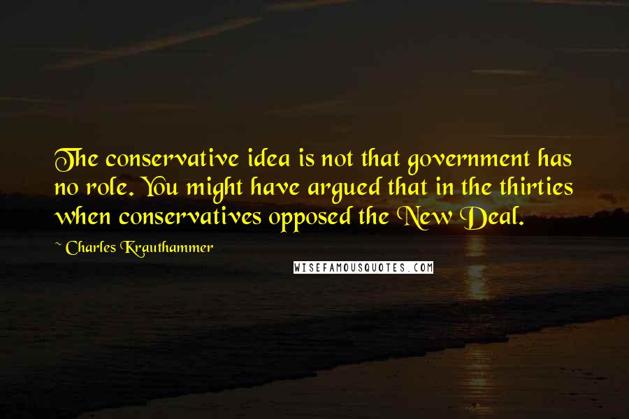 Charles Krauthammer Quotes: The conservative idea is not that government has no role. You might have argued that in the thirties when conservatives opposed the New Deal.