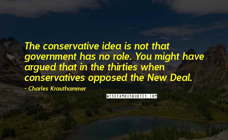 Charles Krauthammer Quotes: The conservative idea is not that government has no role. You might have argued that in the thirties when conservatives opposed the New Deal.