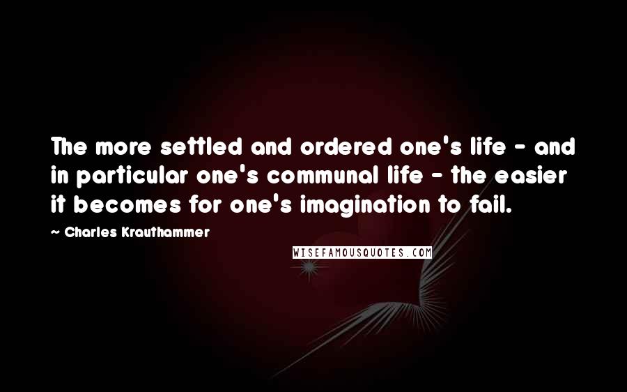 Charles Krauthammer Quotes: The more settled and ordered one's life - and in particular one's communal life - the easier it becomes for one's imagination to fail.