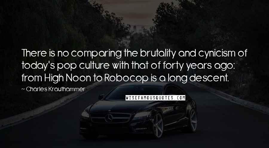 Charles Krauthammer Quotes: There is no comparing the brutality and cynicism of today's pop culture with that of forty years ago: from High Noon to Robocop is a long descent.