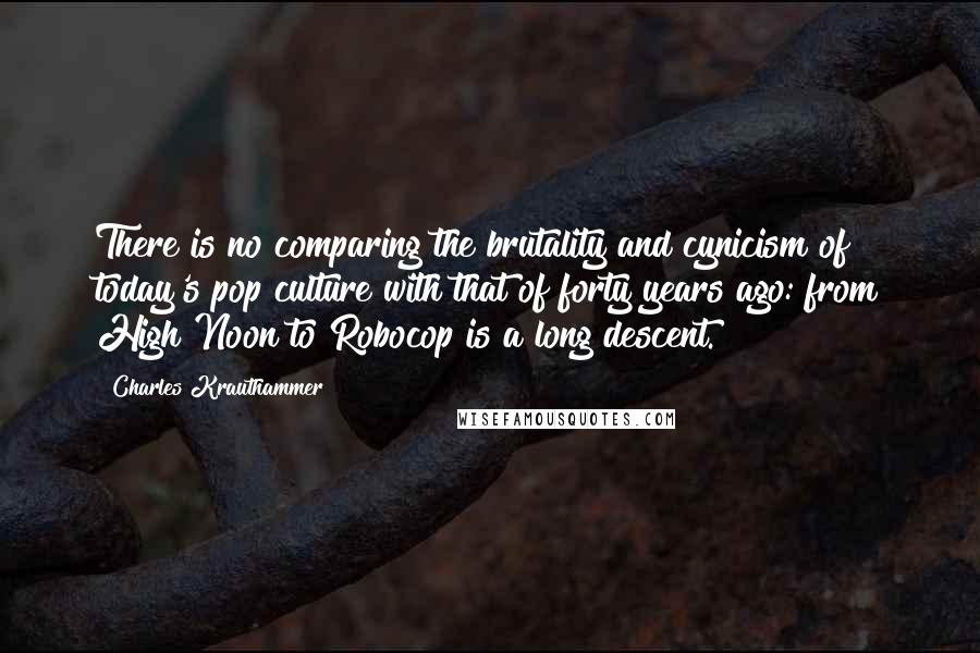 Charles Krauthammer Quotes: There is no comparing the brutality and cynicism of today's pop culture with that of forty years ago: from High Noon to Robocop is a long descent.