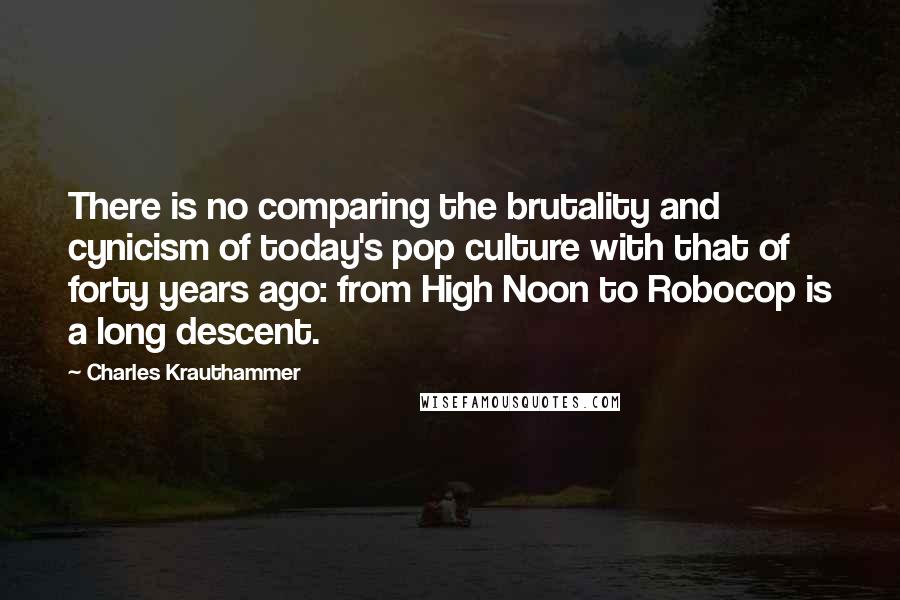 Charles Krauthammer Quotes: There is no comparing the brutality and cynicism of today's pop culture with that of forty years ago: from High Noon to Robocop is a long descent.