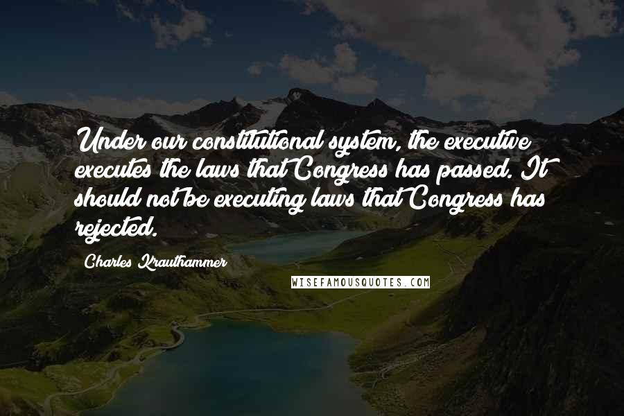 Charles Krauthammer Quotes: Under our constitutional system, the executive executes the laws that Congress has passed. It should not be executing laws that Congress has rejected.