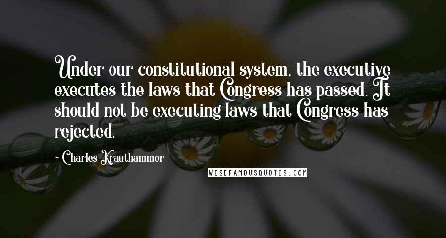 Charles Krauthammer Quotes: Under our constitutional system, the executive executes the laws that Congress has passed. It should not be executing laws that Congress has rejected.