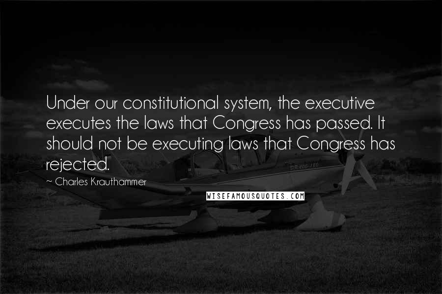 Charles Krauthammer Quotes: Under our constitutional system, the executive executes the laws that Congress has passed. It should not be executing laws that Congress has rejected.