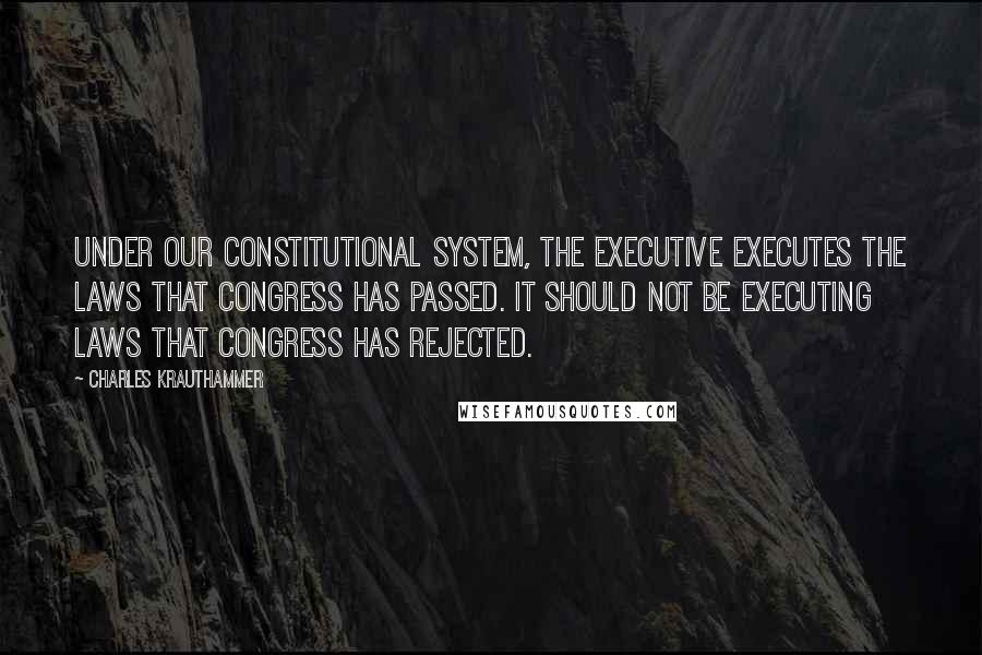 Charles Krauthammer Quotes: Under our constitutional system, the executive executes the laws that Congress has passed. It should not be executing laws that Congress has rejected.