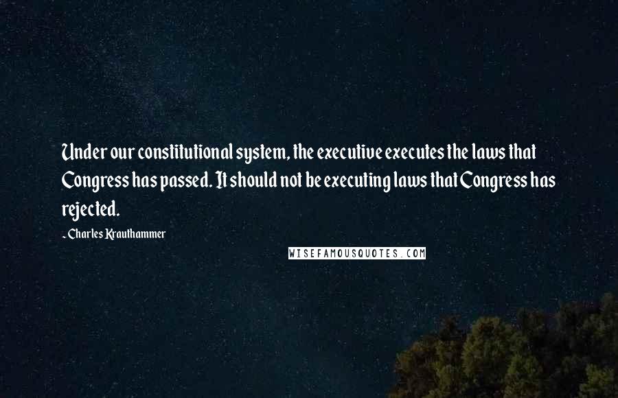 Charles Krauthammer Quotes: Under our constitutional system, the executive executes the laws that Congress has passed. It should not be executing laws that Congress has rejected.