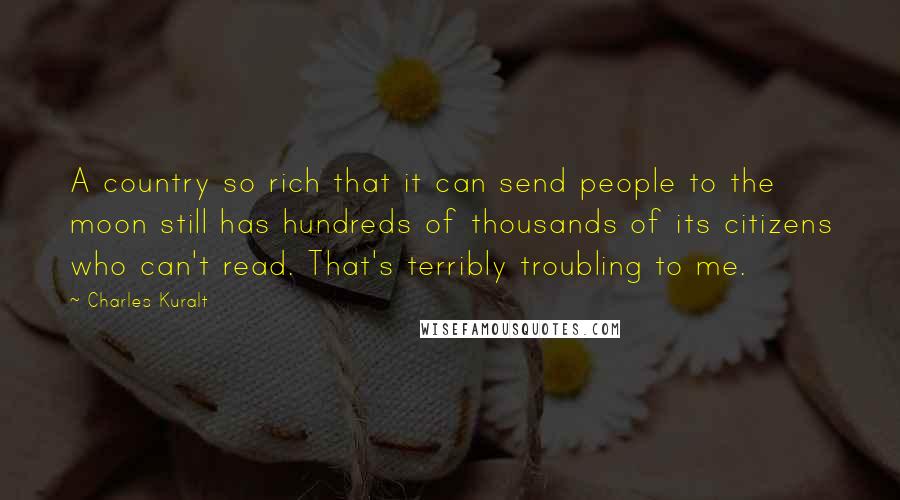 Charles Kuralt Quotes: A country so rich that it can send people to the moon still has hundreds of thousands of its citizens who can't read. That's terribly troubling to me.