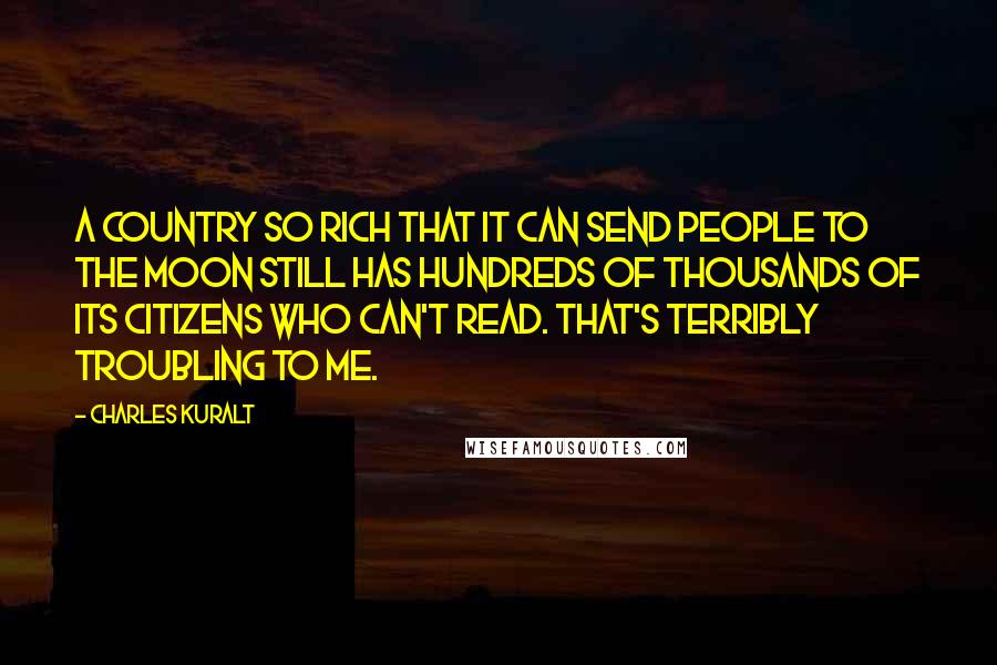 Charles Kuralt Quotes: A country so rich that it can send people to the moon still has hundreds of thousands of its citizens who can't read. That's terribly troubling to me.