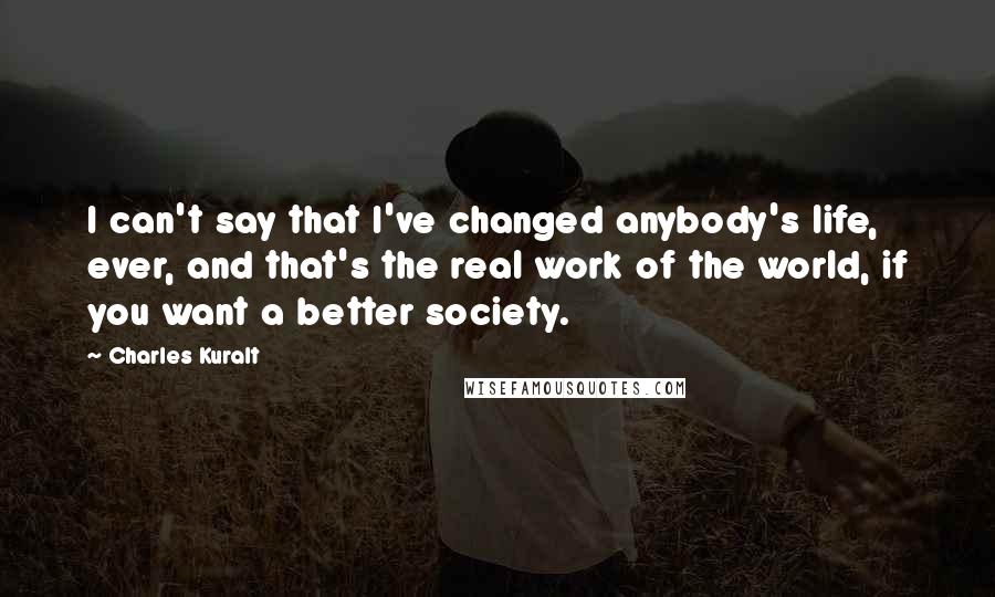 Charles Kuralt Quotes: I can't say that I've changed anybody's life, ever, and that's the real work of the world, if you want a better society.