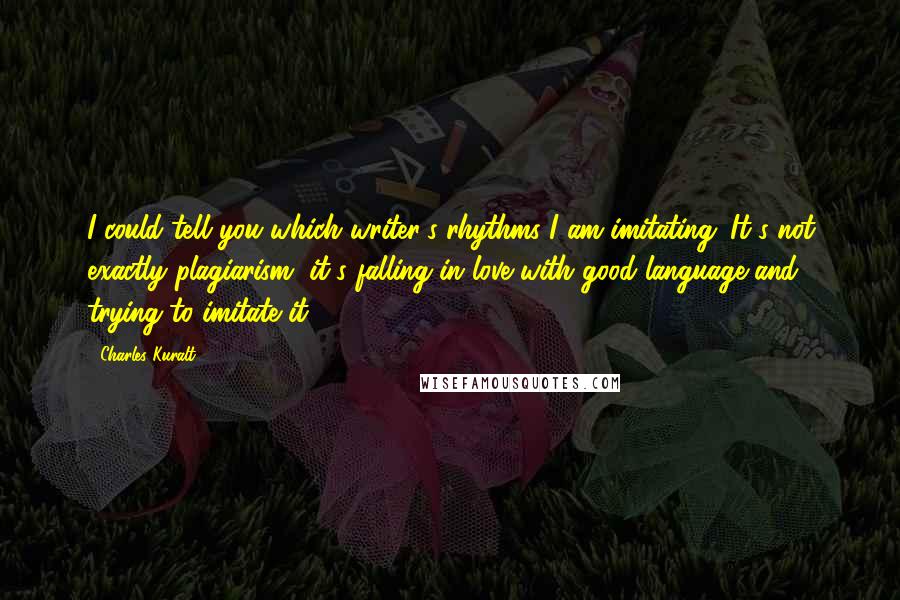 Charles Kuralt Quotes: I could tell you which writer's rhythms I am imitating. It's not exactly plagiarism, it's falling in love with good language and trying to imitate it.