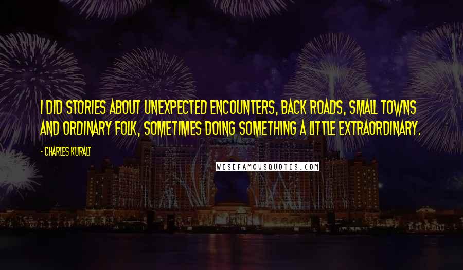 Charles Kuralt Quotes: I did stories about unexpected encounters, back roads, small towns and ordinary folk, sometimes doing something a little extraordinary.