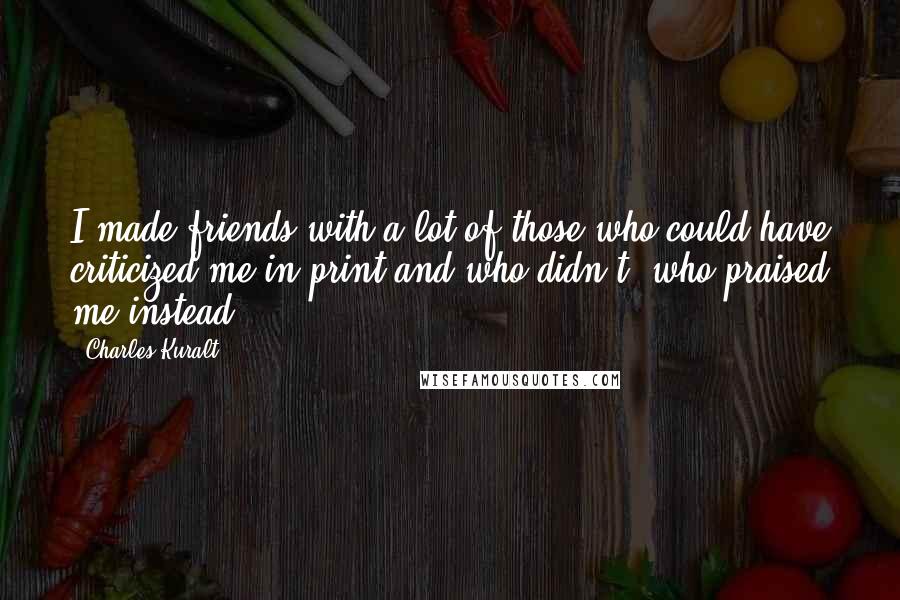 Charles Kuralt Quotes: I made friends with a lot of those who could have criticized me in print and who didn't, who praised me instead.