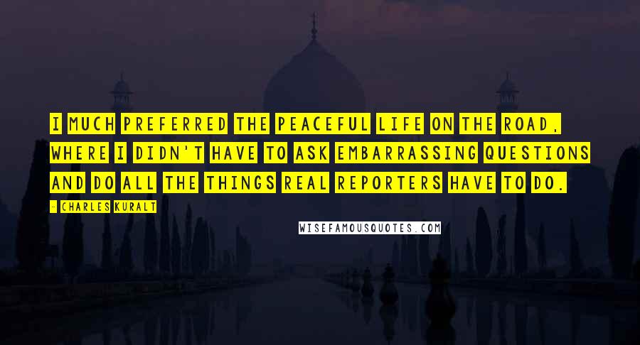 Charles Kuralt Quotes: I much preferred the peaceful life on the road, where I didn't have to ask embarrassing questions and do all the things real reporters have to do.