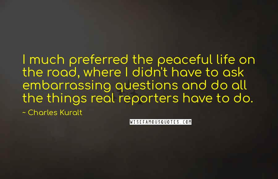 Charles Kuralt Quotes: I much preferred the peaceful life on the road, where I didn't have to ask embarrassing questions and do all the things real reporters have to do.