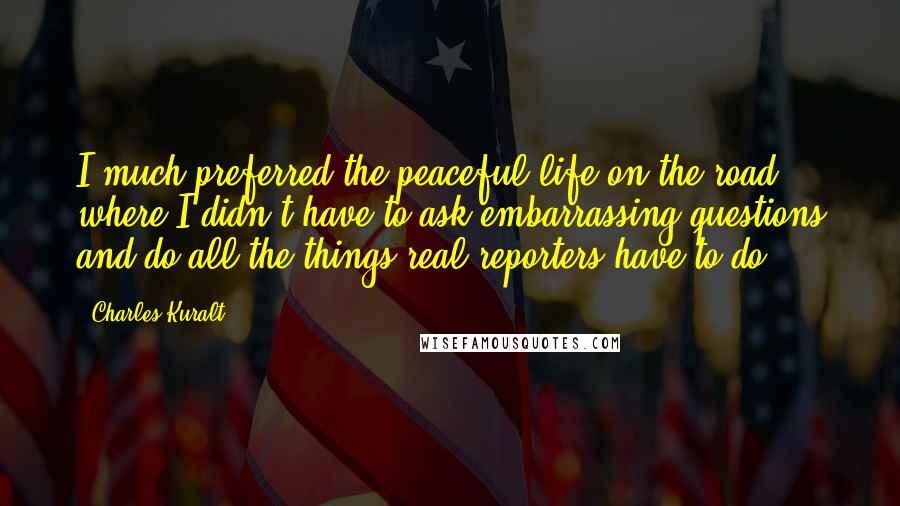 Charles Kuralt Quotes: I much preferred the peaceful life on the road, where I didn't have to ask embarrassing questions and do all the things real reporters have to do.