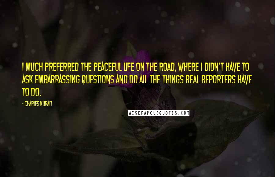 Charles Kuralt Quotes: I much preferred the peaceful life on the road, where I didn't have to ask embarrassing questions and do all the things real reporters have to do.
