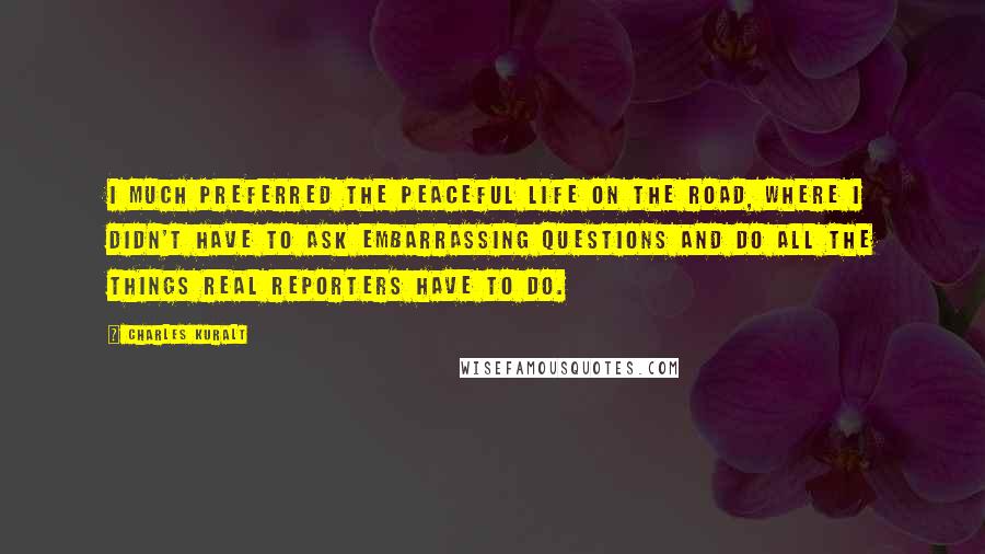 Charles Kuralt Quotes: I much preferred the peaceful life on the road, where I didn't have to ask embarrassing questions and do all the things real reporters have to do.