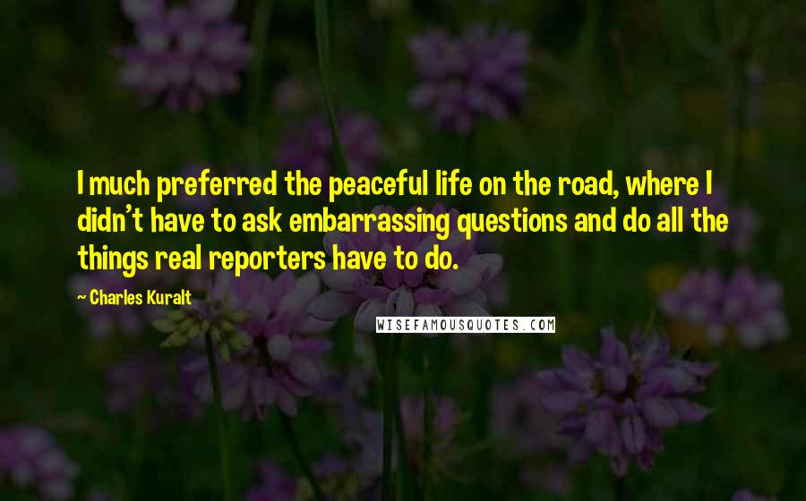 Charles Kuralt Quotes: I much preferred the peaceful life on the road, where I didn't have to ask embarrassing questions and do all the things real reporters have to do.