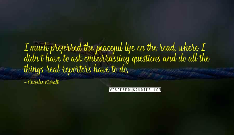 Charles Kuralt Quotes: I much preferred the peaceful life on the road, where I didn't have to ask embarrassing questions and do all the things real reporters have to do.