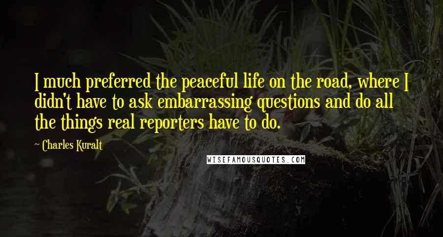 Charles Kuralt Quotes: I much preferred the peaceful life on the road, where I didn't have to ask embarrassing questions and do all the things real reporters have to do.