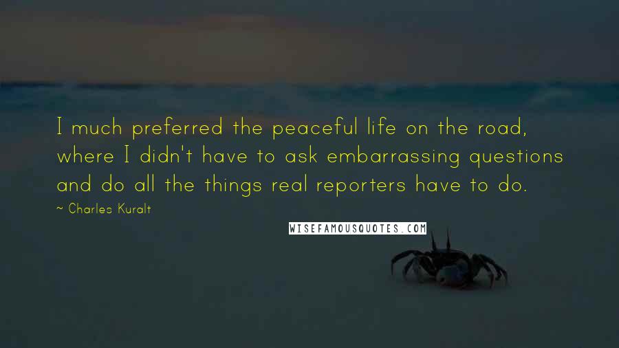 Charles Kuralt Quotes: I much preferred the peaceful life on the road, where I didn't have to ask embarrassing questions and do all the things real reporters have to do.