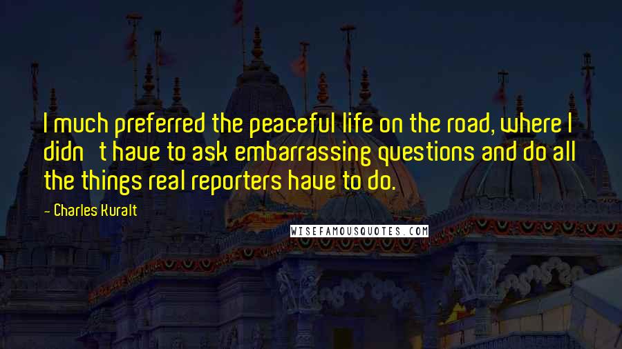 Charles Kuralt Quotes: I much preferred the peaceful life on the road, where I didn't have to ask embarrassing questions and do all the things real reporters have to do.