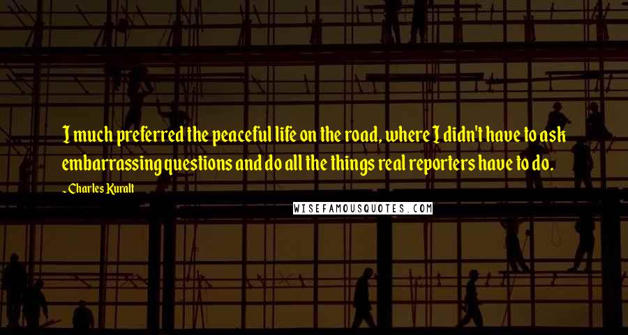 Charles Kuralt Quotes: I much preferred the peaceful life on the road, where I didn't have to ask embarrassing questions and do all the things real reporters have to do.