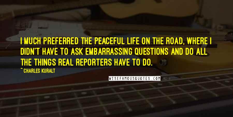 Charles Kuralt Quotes: I much preferred the peaceful life on the road, where I didn't have to ask embarrassing questions and do all the things real reporters have to do.