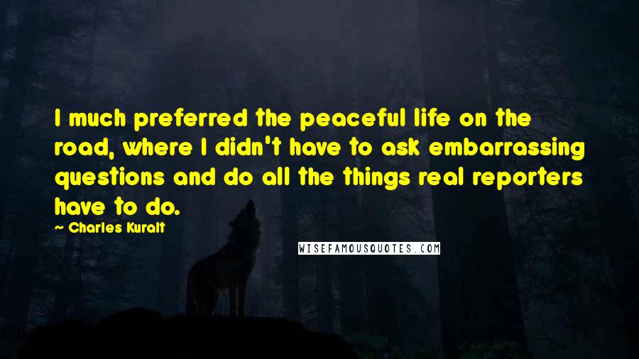 Charles Kuralt Quotes: I much preferred the peaceful life on the road, where I didn't have to ask embarrassing questions and do all the things real reporters have to do.