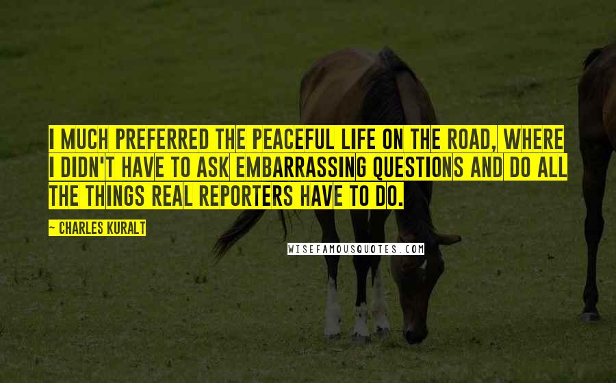 Charles Kuralt Quotes: I much preferred the peaceful life on the road, where I didn't have to ask embarrassing questions and do all the things real reporters have to do.