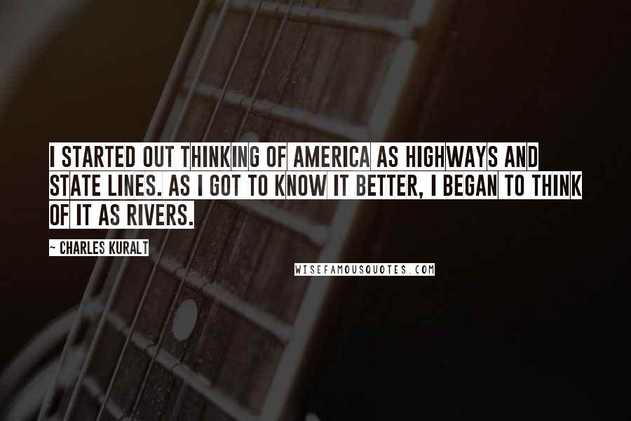 Charles Kuralt Quotes: I started out thinking of America as highways and state lines. As I got to know it better, I began to think of it as rivers.