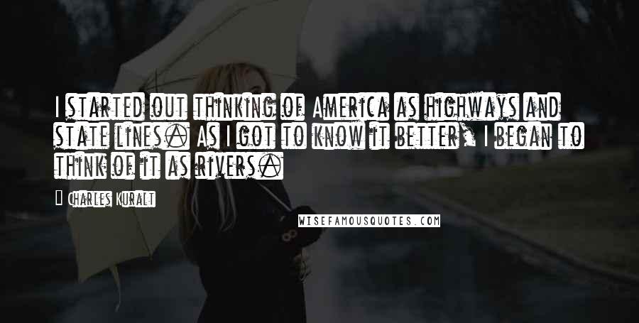 Charles Kuralt Quotes: I started out thinking of America as highways and state lines. As I got to know it better, I began to think of it as rivers.