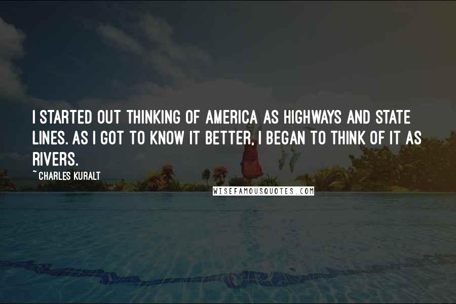 Charles Kuralt Quotes: I started out thinking of America as highways and state lines. As I got to know it better, I began to think of it as rivers.