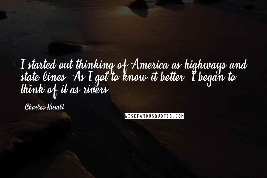 Charles Kuralt Quotes: I started out thinking of America as highways and state lines. As I got to know it better, I began to think of it as rivers.