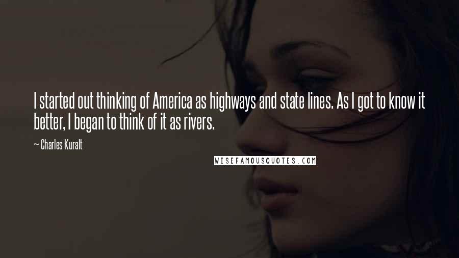 Charles Kuralt Quotes: I started out thinking of America as highways and state lines. As I got to know it better, I began to think of it as rivers.
