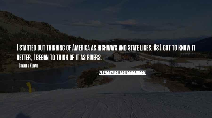 Charles Kuralt Quotes: I started out thinking of America as highways and state lines. As I got to know it better, I began to think of it as rivers.