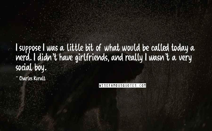 Charles Kuralt Quotes: I suppose I was a little bit of what would be called today a nerd. I didn't have girlfriends, and really I wasn't a very social boy.