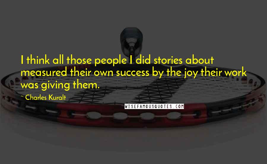Charles Kuralt Quotes: I think all those people I did stories about measured their own success by the joy their work was giving them.