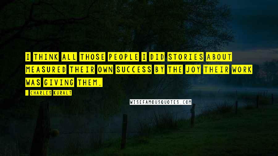 Charles Kuralt Quotes: I think all those people I did stories about measured their own success by the joy their work was giving them.