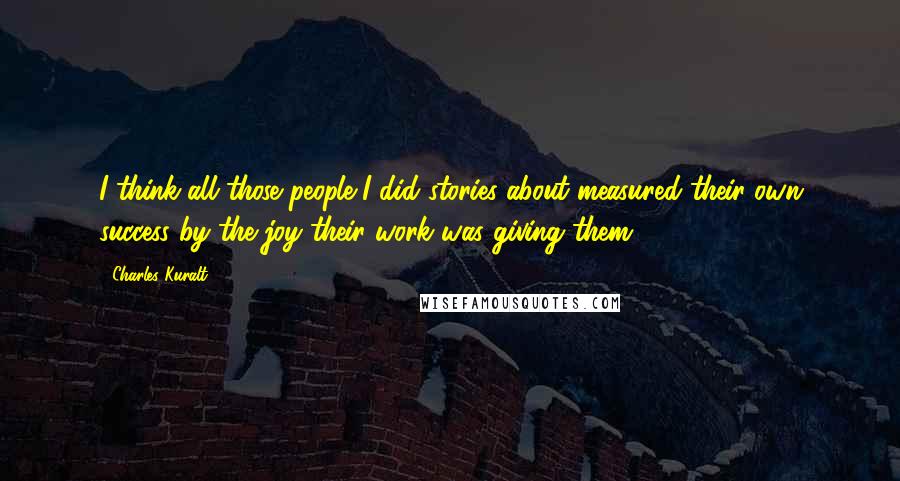 Charles Kuralt Quotes: I think all those people I did stories about measured their own success by the joy their work was giving them.