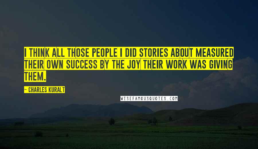 Charles Kuralt Quotes: I think all those people I did stories about measured their own success by the joy their work was giving them.