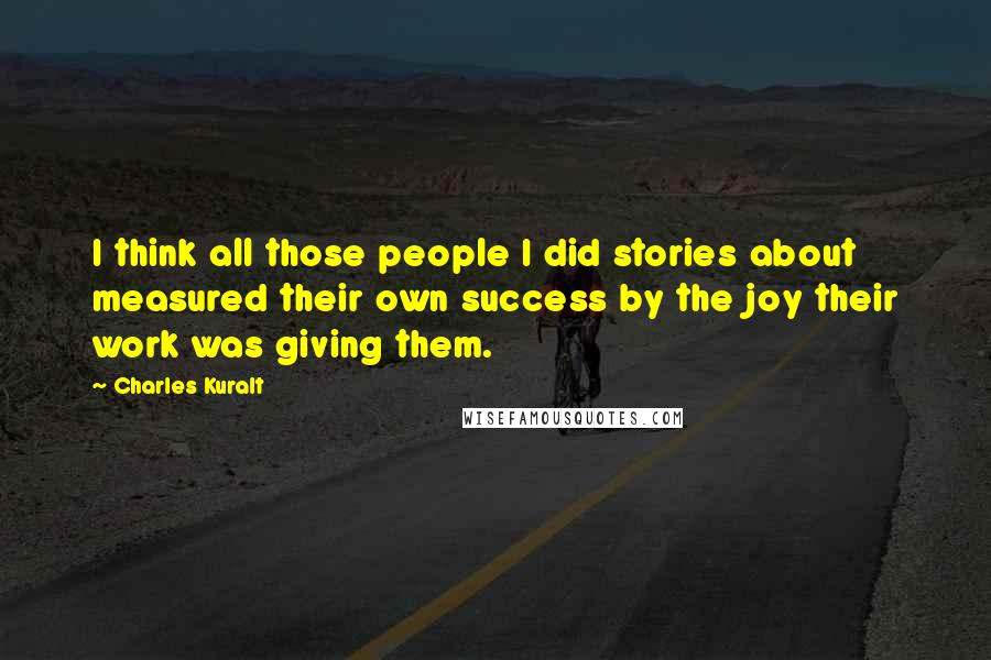 Charles Kuralt Quotes: I think all those people I did stories about measured their own success by the joy their work was giving them.