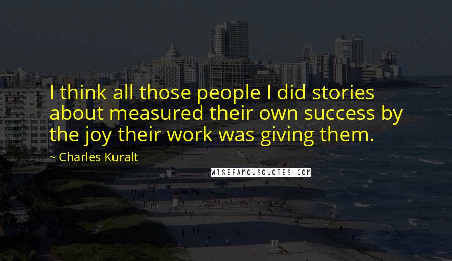 Charles Kuralt Quotes: I think all those people I did stories about measured their own success by the joy their work was giving them.