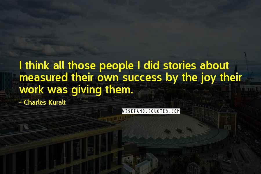 Charles Kuralt Quotes: I think all those people I did stories about measured their own success by the joy their work was giving them.