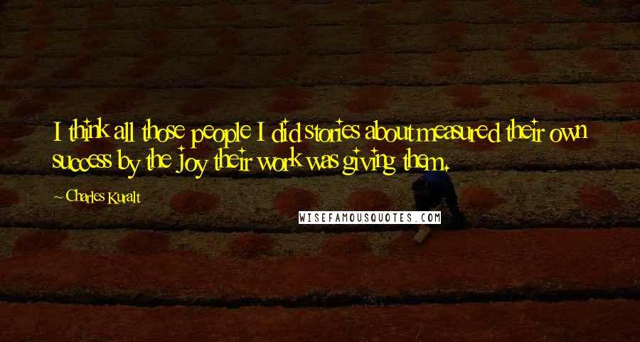Charles Kuralt Quotes: I think all those people I did stories about measured their own success by the joy their work was giving them.