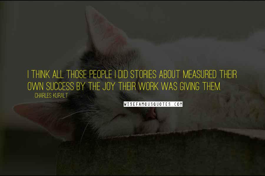 Charles Kuralt Quotes: I think all those people I did stories about measured their own success by the joy their work was giving them.