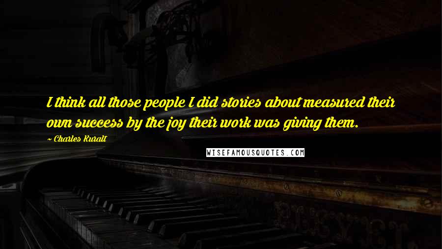 Charles Kuralt Quotes: I think all those people I did stories about measured their own success by the joy their work was giving them.